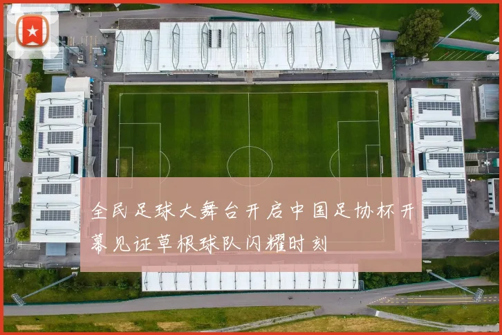 全民足球大舞台开启中国足协杯开幕见证草根球队闪耀时刻