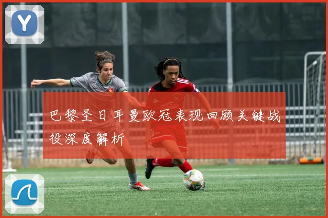 巴黎圣日耳曼欧冠表现回顾关键战役深度解析