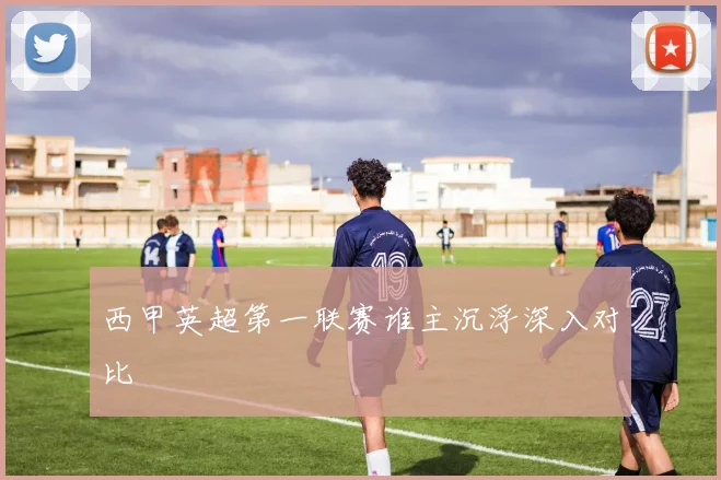 西甲英超第一联赛谁主沉浮深入对比