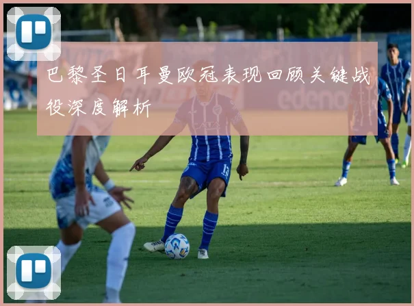 巴黎圣日耳曼欧冠表现回顾关键战役深度解析